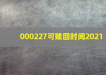 000227可赎回时间2021