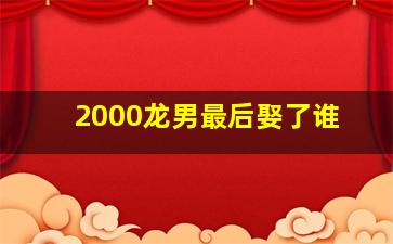 2000龙男最后娶了谁