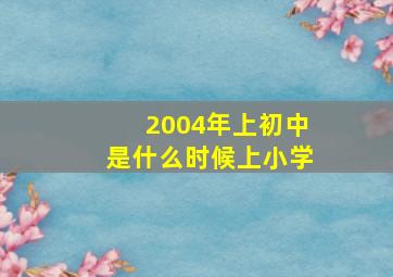 2004年上初中是什么时候上小学