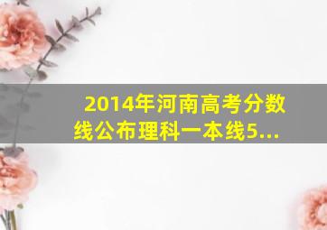 2014年河南高考分数线公布理科一本线5...