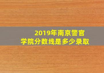 2019年南京警官学院分数线是多少录取