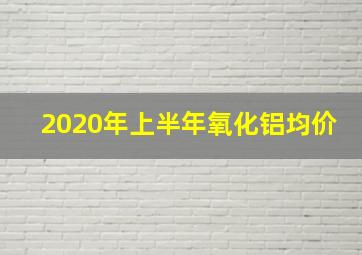 2020年上半年氧化铝均价