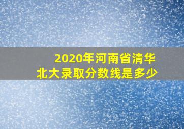 2020年河南省清华北大录取分数线是多少