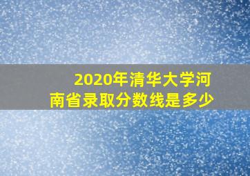 2020年清华大学河南省录取分数线是多少