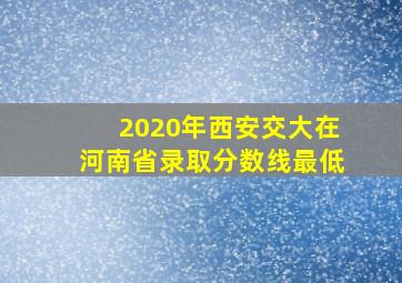 2020年西安交大在河南省录取分数线最低