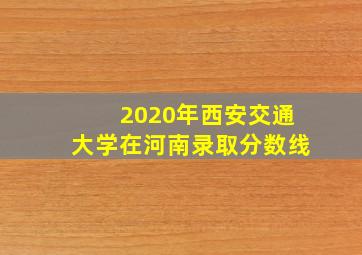 2020年西安交通大学在河南录取分数线