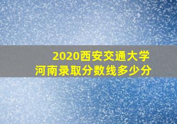 2020西安交通大学河南录取分数线多少分