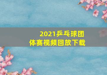 2021乒乓球团体赛视频回放下载