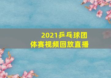 2021乒乓球团体赛视频回放直播