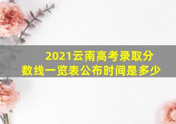 2021云南高考录取分数线一览表公布时间是多少