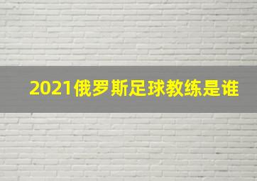 2021俄罗斯足球教练是谁