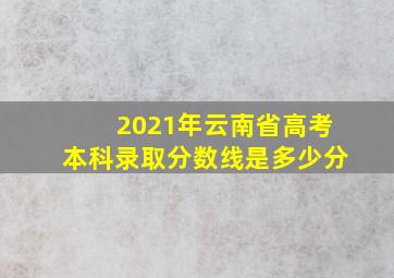 2021年云南省高考本科录取分数线是多少分