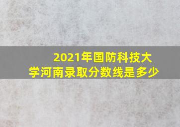 2021年国防科技大学河南录取分数线是多少