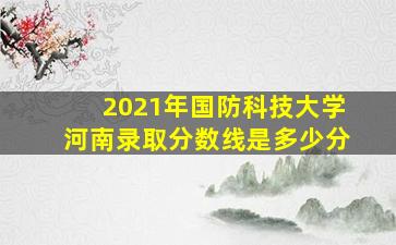 2021年国防科技大学河南录取分数线是多少分