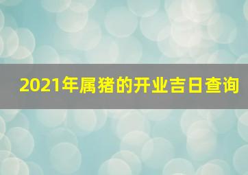 2021年属猪的开业吉日查询