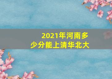 2021年河南多少分能上清华北大