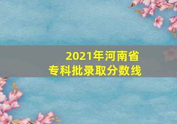 2021年河南省专科批录取分数线