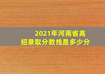 2021年河南省高招录取分数线是多少分