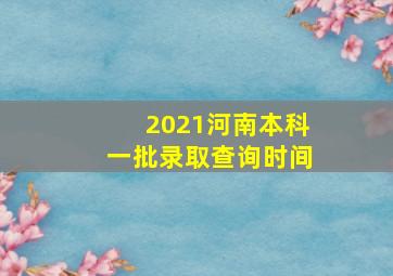 2021河南本科一批录取查询时间