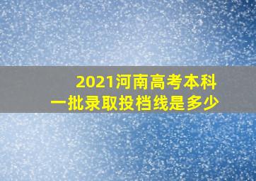 2021河南高考本科一批录取投档线是多少