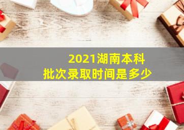 2021湖南本科批次录取时间是多少