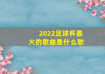 2022足球杯最火的歌曲是什么歌