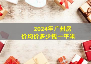 2024年广州房价均价多少钱一平米