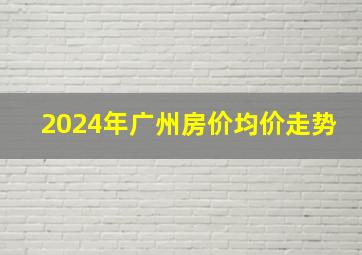 2024年广州房价均价走势