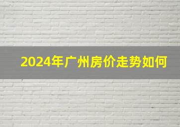 2024年广州房价走势如何