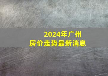 2024年广州房价走势最新消息