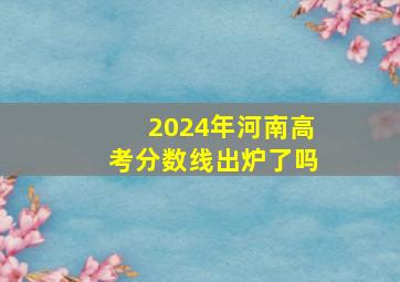 2024年河南高考分数线出炉了吗