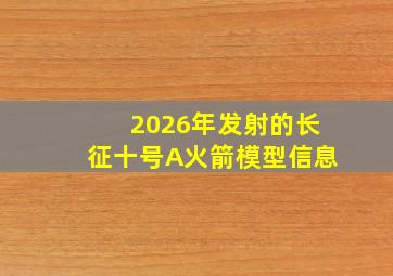 2026年发射的长征十号A火箭模型信息