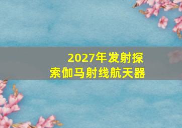 2027年发射探索伽马射线航天器