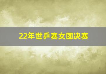 22年世乒赛女团决赛