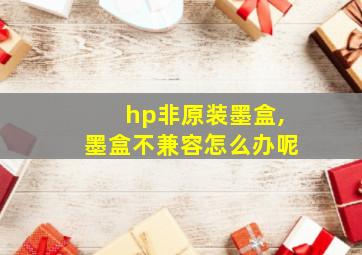 hp非原装墨盒,墨盒不兼容怎么办呢