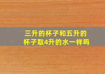 三升的杯子和五升的杯子取4升的水一样吗