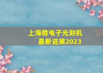 上海微电子光刻机最新进展2023