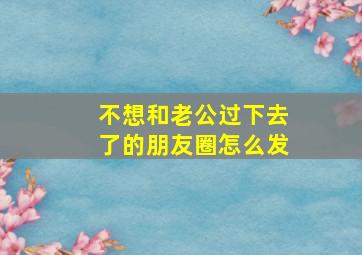 不想和老公过下去了的朋友圈怎么发