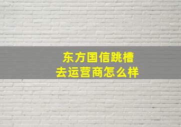 东方国信跳槽去运营商怎么样