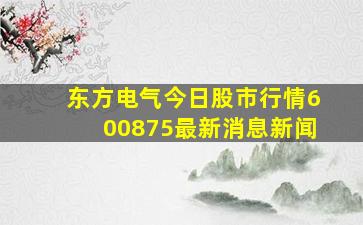 东方电气今日股市行情600875最新消息新闻