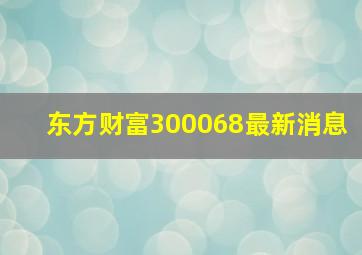 东方财富300068最新消息