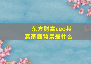 东方财富ceo其实家庭背景是什么