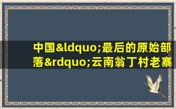 中国“最后的原始部落”云南翁丁村老寨发生火灾