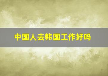 中国人去韩国工作好吗