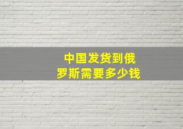 中国发货到俄罗斯需要多少钱