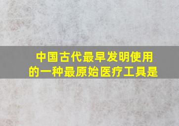 中国古代最早发明使用的一种最原始医疗工具是