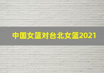 中国女篮对台北女篮2021