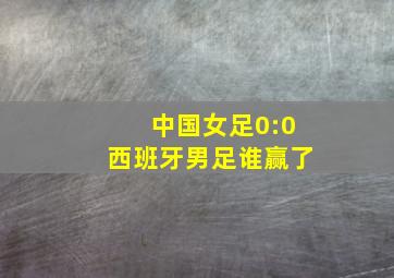 中国女足0:0西班牙男足谁赢了