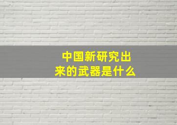 中国新研究出来的武器是什么