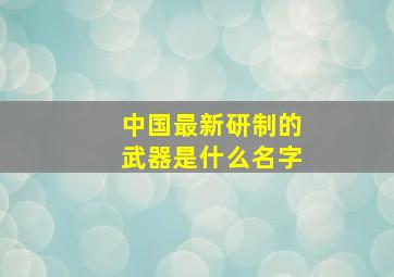 中国最新研制的武器是什么名字